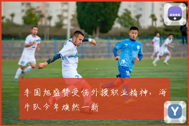 李国旭盛赞受伤外援职业精神,海牛队今年焕然一新