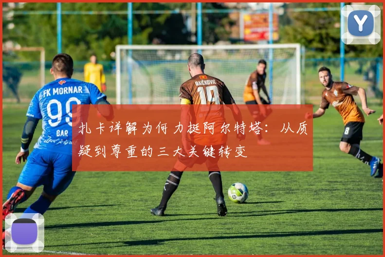 扎卡详解为何力挺阿尔特塔：从质疑到尊重的三大关键转变