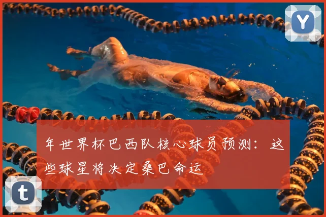 年世界杯巴西队核心球员预测:这些球星将决定桑巴命运