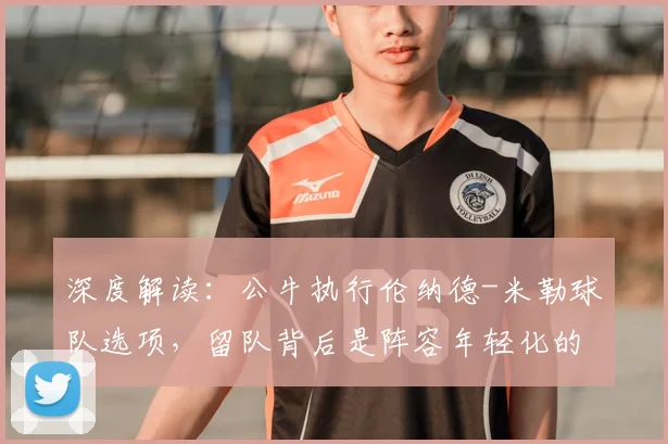 深度解读：公牛执行伦纳德-米勒球队选项，留队背后是阵容年轻化的关键一步