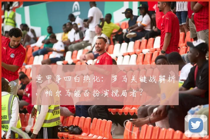 意甲争四白热化：罗马关键战解析，帕尔马能否扮演搅局者？
