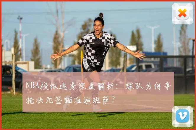 NBA模拟选秀深度解析：球队为何争抢状元签瞄准迪班萨？