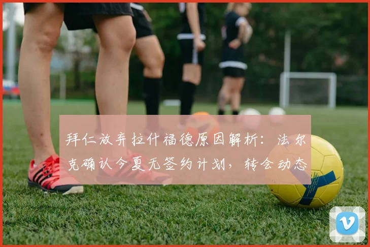 拜仁放弃拉什福德原因解析：法尔克确认今夏无签约计划，转会动态与未来分析